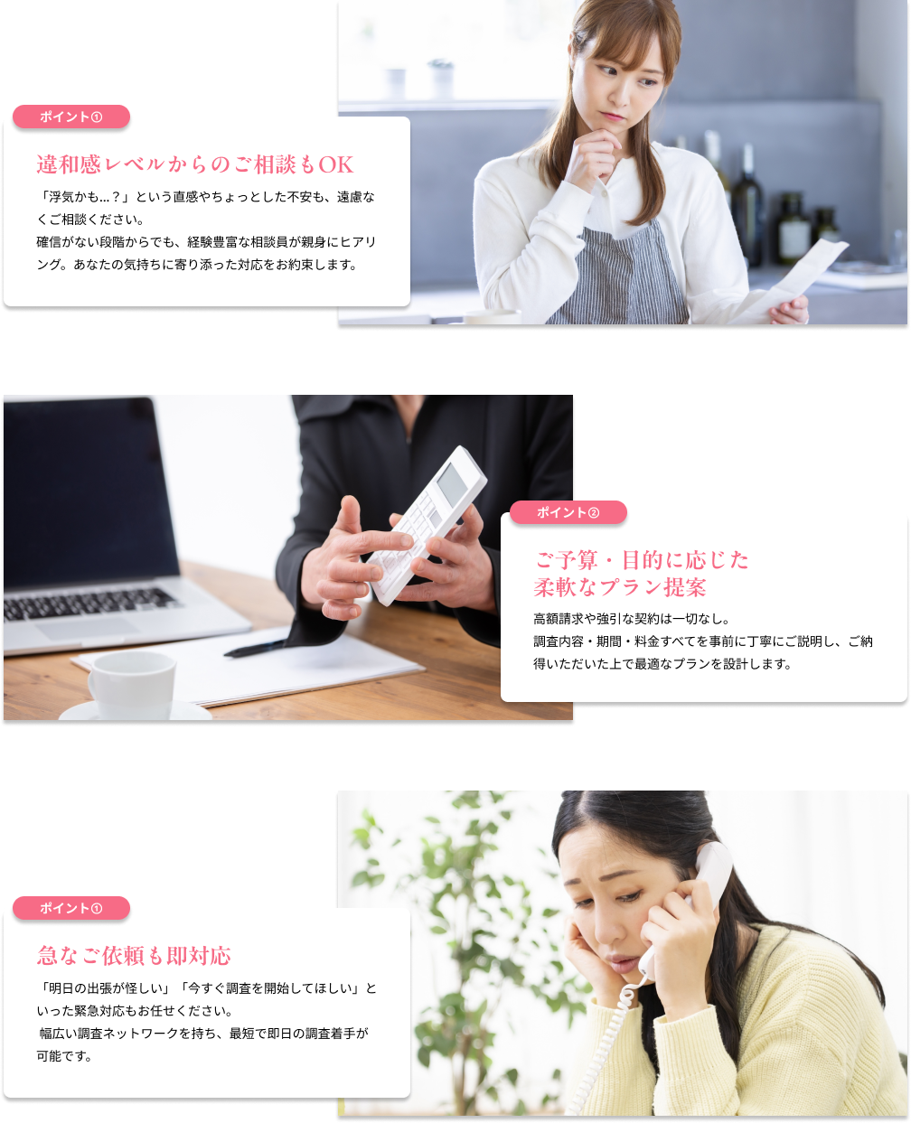 違和感レベルからのご相談もOK　「浮気かも…？」という直感やちょっとした不安も、遠慮なくご相談ください。確信がない段階からでも、経験豊富な相談員が親身にヒアリング。あなたの気持ちに寄り添った対応をお約束します。／ご予算・目的に応じた柔軟なプラン提案　高額請求や強引な契約は一切なし。調査内容・期間・料金すべてを事前に丁寧にご説明し、ご納得いただいた上で最適なプランを設計します。／急なご依頼も即対応　「明日の出張が怪しい」「今すぐ調査を開始してほしい」といった緊急対応もお任せください。 幅広い調査ネットワークを持ち、最短で即日の調査着手が可能です。