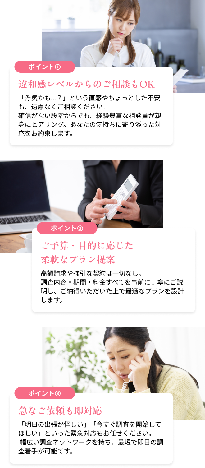 違和感レベルからのご相談もOK　「浮気かも…？」という直感やちょっとした不安も、遠慮なくご相談ください。確信がない段階からでも、経験豊富な相談員が親身にヒアリング。あなたの気持ちに寄り添った対応をお約束します。／ご予算・目的に応じた柔軟なプラン提案　高額請求や強引な契約は一切なし。調査内容・期間・料金すべてを事前に丁寧にご説明し、ご納得いただいた上で最適なプランを設計します。／急なご依頼も即対応　「明日の出張が怪しい」「今すぐ調査を開始してほしい」といった緊急対応もお任せください。 幅広い調査ネットワークを持ち、最短で即日の調査着手が可能です。