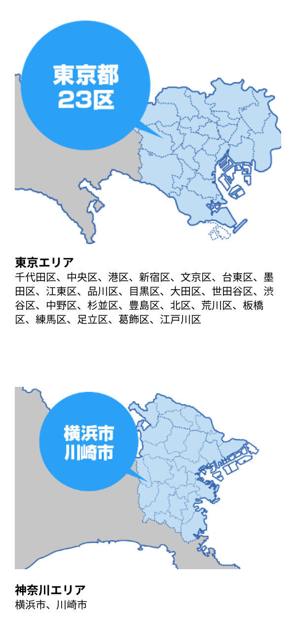 東京エリア 千代田区、中央区、港区、新宿区、文京区、台東区、墨田区、江東区、品川区、目黒区、大田区、世田谷区、渋谷区、中野区、杉並区、豊島区、北区、荒川区、板橋区、練馬区、足立区、葛飾区、江戸川区／神奈川エリア　横浜市、川崎市